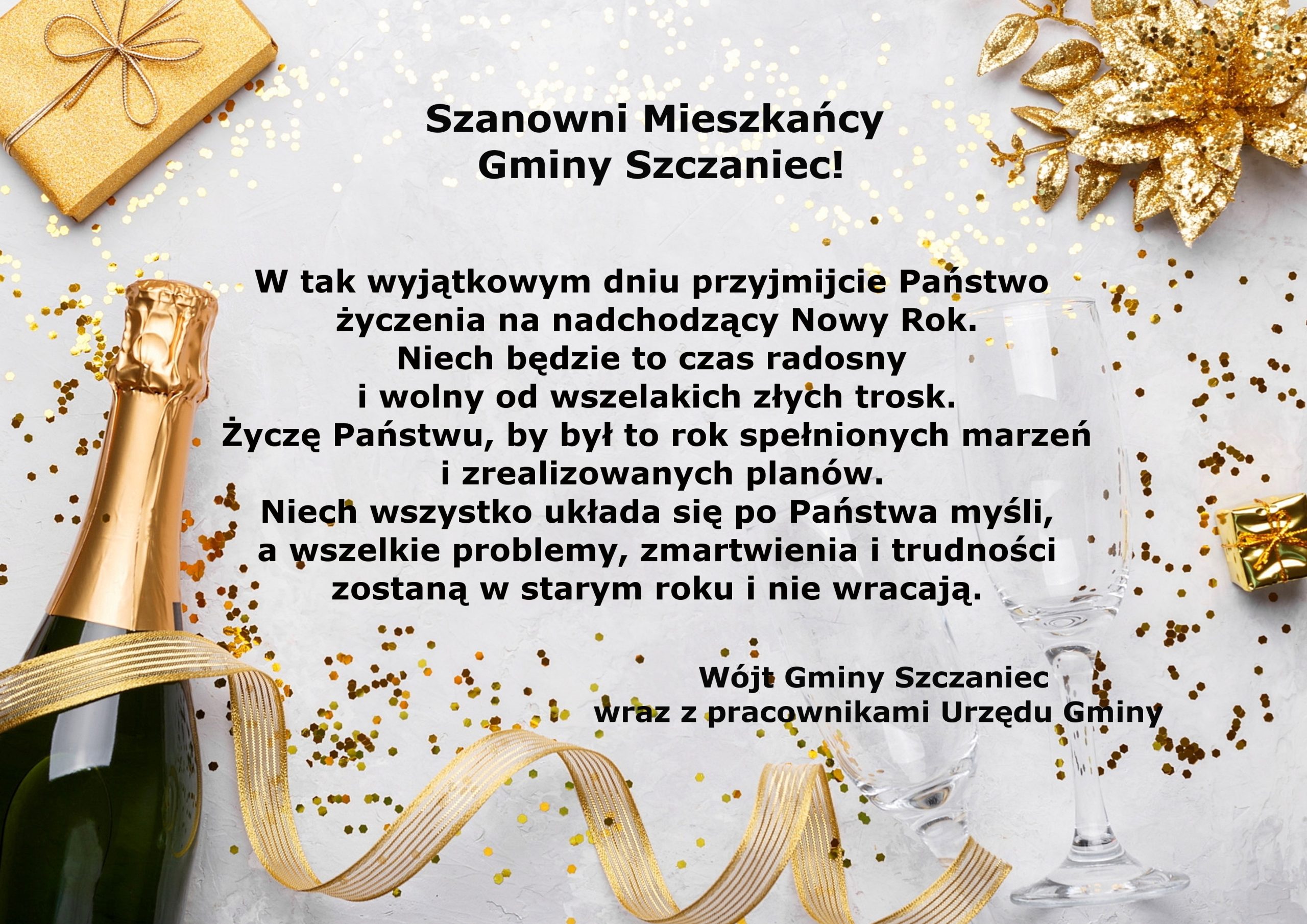 Szanowni mieszkańcy gminy szczaniec! W tak wyjątkowym dniu przyjmijcie Państwo życzenia na nadchodzący Nowy Rok. Niech będzie to czas radosny i wolny od wszelakich złych trosk. Życzę Państwu, by był to rok spełnionych marzeń i zrealizowanych planów. Niech wszystko układa się po Państwa myśli, a wszelkie problemy, zmartwienia i trudności zostaną w starym roku i nie wracają. Wójt Gminy Szczaniec wraz z pracownikami urzędu gminy