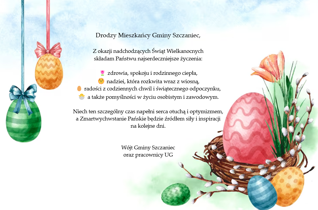 Drodzy Mieszkańcy Gminy Szczaniec, Z okazji nadchodzących Świąt Wielkanocnych składam Państwu najserdeczniejsze życzenia: 🌷 zdrowia, spokoju i rodzinnego ciepła, 🌞 nadziei, która rozkwita wraz z wiosną, 🥚 radości z codziennych chwil i świątecznego odpoczynku, 🐣 a także pomyślności w życiu osobistym i zawodowym. Niech ten szczególny czas napełni serca otuchą i optymizmem, a Zmartwychwstanie Pańskie będzie źródłem siły i inspiracji na kolejne dni. Wójt Gminy Szczaniec oraz Pracownicy UG